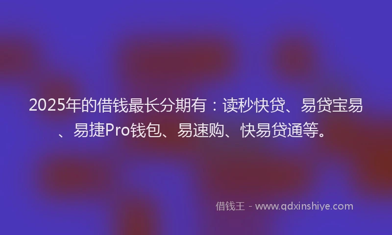 2025年的借钱最长分期有：读秒快贷、易贷宝易、易捷Pro钱包、易速购、快易贷通等。