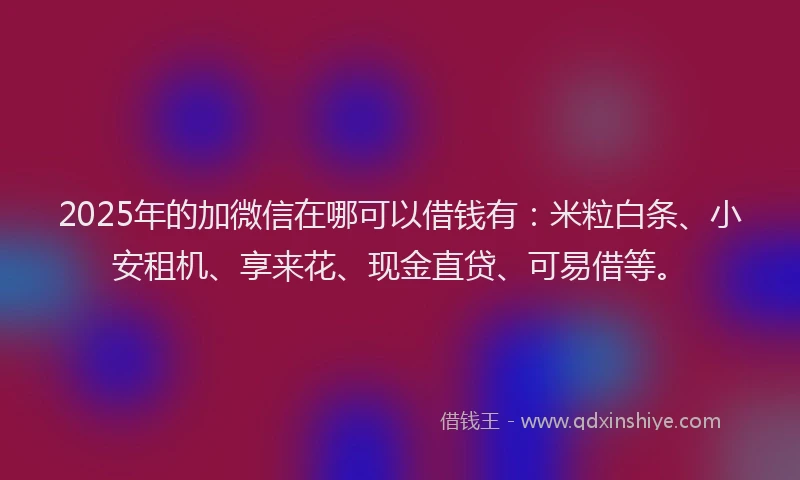 2025年的加微信在哪可以借钱有：米粒白条、小安租机、享来花、现金直贷、可易借等。