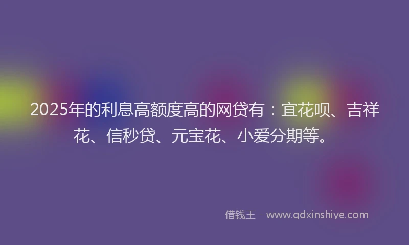 2025年的利息高额度高的网贷有：宜花呗、吉祥花、信秒贷、元宝花、小爱分期等。