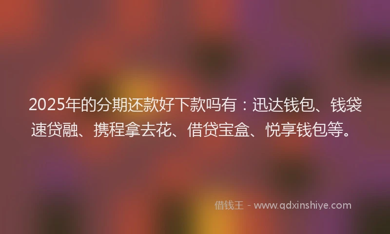 2025年的分期还款好下款吗有：迅达钱包、钱袋速贷融、携程拿去花、借贷宝盒、悦享钱包等。