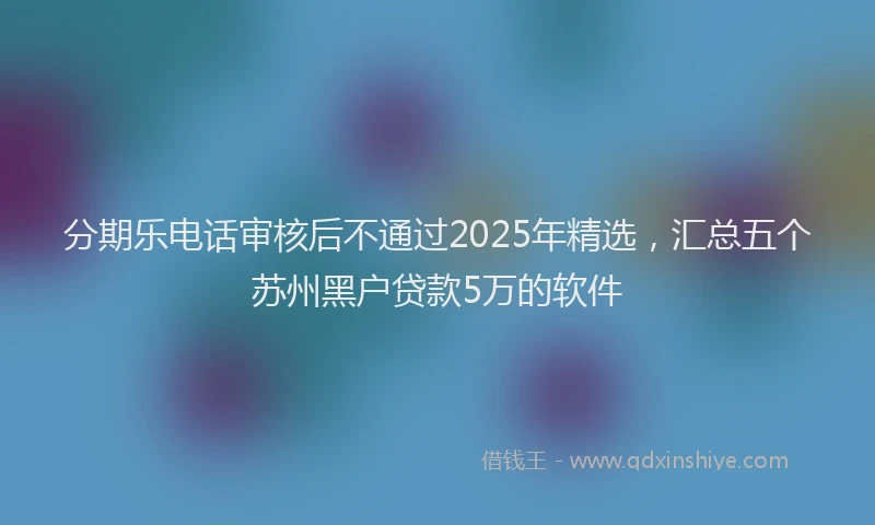 分期乐电话审核后不通过2025年精选，汇总五个苏州黑户贷款5万的软件