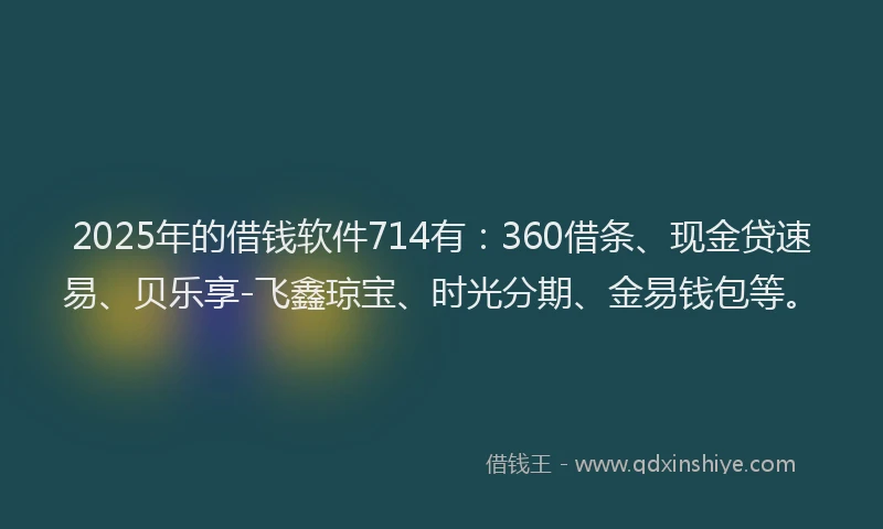 2025年的借钱软件714有：360借条、现金贷速易、贝乐享-飞鑫琼宝、时光分期、金易钱包等。