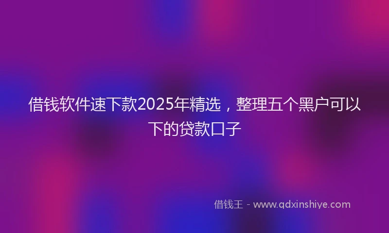 借钱软件速下款2025年精选，整理五个黑户可以下的贷款口子