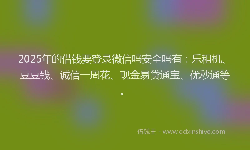 2025年的借钱要登录微信吗安全吗有：乐租机、豆豆钱、诚信一周花、现金易贷通宝、优秒通等。