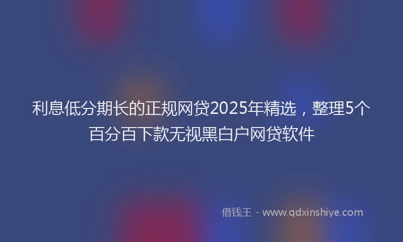 利息低分期长的正规网贷2025年精选，整理5个百分百下款无视黑白户网贷软件