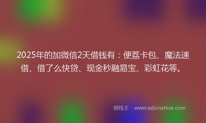 2025年的加微信2天借钱有：便荔卡包、魔法速借、借了么快贷、现金秒融易宝、彩虹花等。