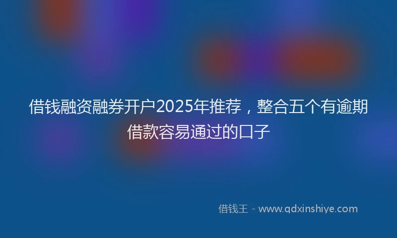 借钱融资融券开户2025年推荐，整合五个有逾期借款容易通过的口子