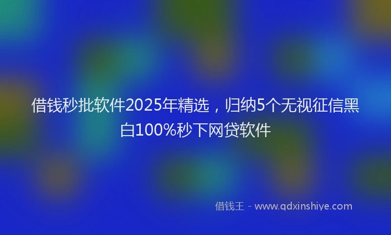 借钱秒批软件2025年精选，归纳5个无视征信黑白100%秒下网贷软件
