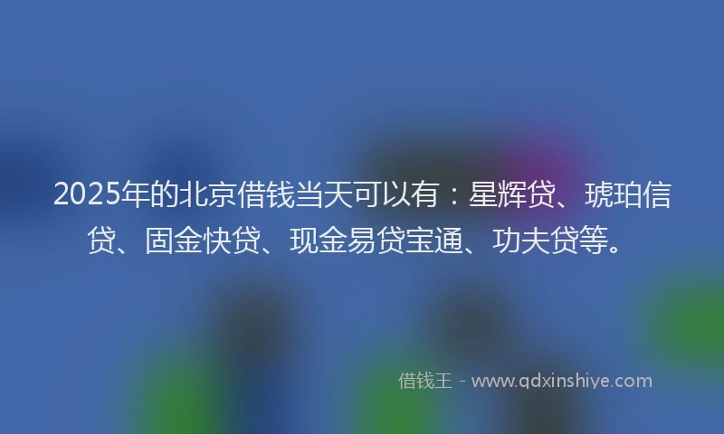 2025年的北京借钱当天可以有：星辉贷、琥珀信贷、固金快贷、现金易贷宝通、功夫贷等。