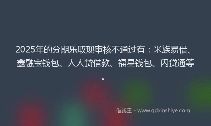 2025年的分期乐取现审核不通过有：米族易借、鑫融宝钱包、人人贷借款、福星钱包、闪贷通等。