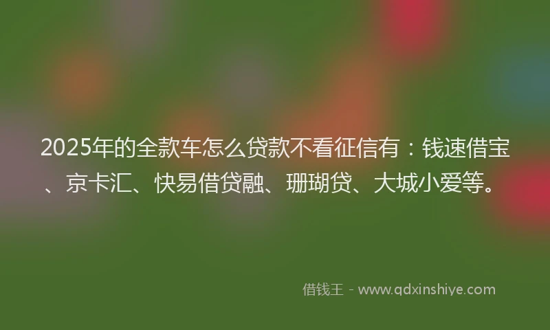 2025年的全款车怎么贷款不看征信有：钱速借宝、京卡汇、快易借贷融、珊瑚贷、大城小爱等。