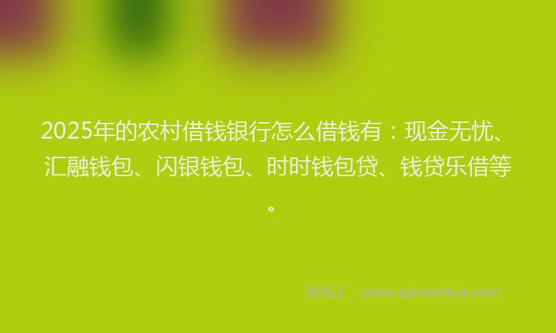 2025年的农村借钱银行怎么借钱有：现金无忧、汇融钱包、闪银钱包、时时钱包贷、钱贷乐借等。