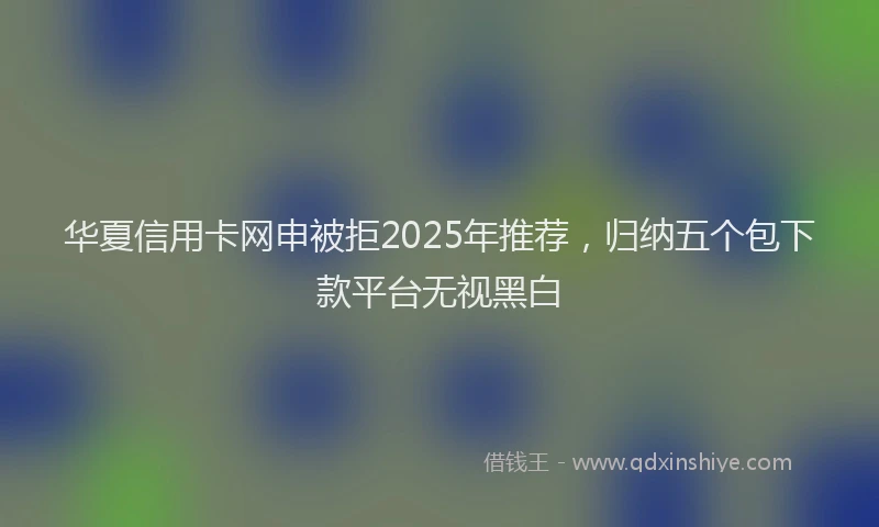 华夏信用卡网申被拒2025年推荐，归纳五个包下款平台无视黑白