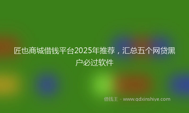 匠也商城借钱平台2025年推荐，汇总五个网贷黑户必过软件