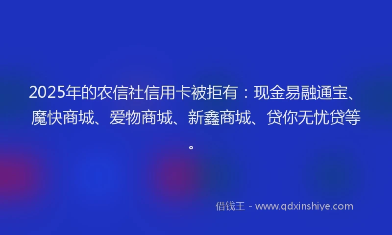 2025年的农信社信用卡被拒有：现金易融通宝、魔快商城、爱物商城、新鑫商城、贷你无忧贷等。