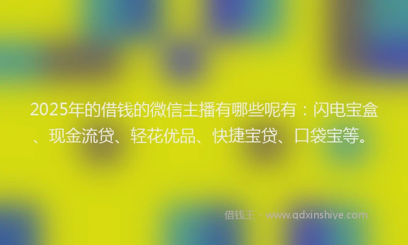 2025年的借钱的微信主播有哪些呢有：闪电宝盒、现金流贷、轻花优品、快捷宝贷、口袋宝等。