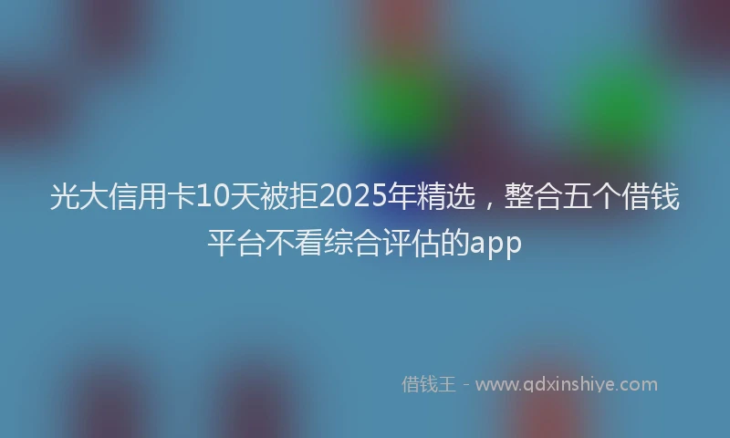 光大信用卡10天被拒2025年精选，整合五个借钱平台不看综合评估的app