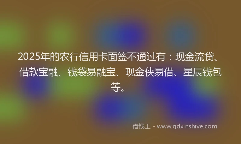 2025年的农行信用卡面签不通过有：现金流贷、借款宝融、钱袋易融宝、现金侠易借、星辰钱包等。
