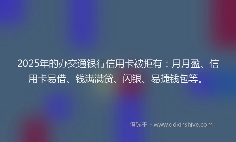 2025年的办交通银行信用卡被拒有：月月盈、信用卡易借、钱满满贷、闪银、易捷钱包等。