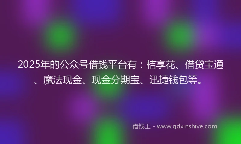 2025年的公众号借钱平台有：桔享花、借贷宝通、魔法现金、现金分期宝、迅捷钱包等。