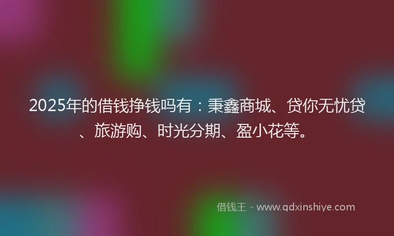 2025年的借钱挣钱吗有：秉鑫商城、贷你无忧贷、旅游购、时光分期、盈小花等。