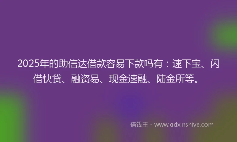 2025年的助信达借款容易下款吗有：速下宝、闪借快贷、融资易、现金速融、陆金所等。
