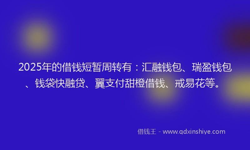 2025年的借钱短暂周转有：汇融钱包、瑞盈钱包、钱袋快融贷、翼支付甜橙借钱、戒易花等。