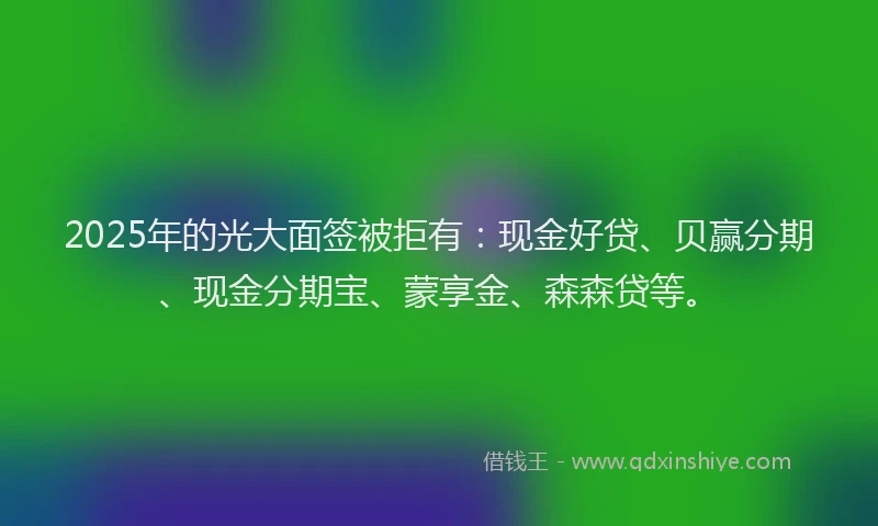 2025年的光大面签被拒有：现金好贷、贝赢分期、现金分期宝、蒙享金、森森贷等。