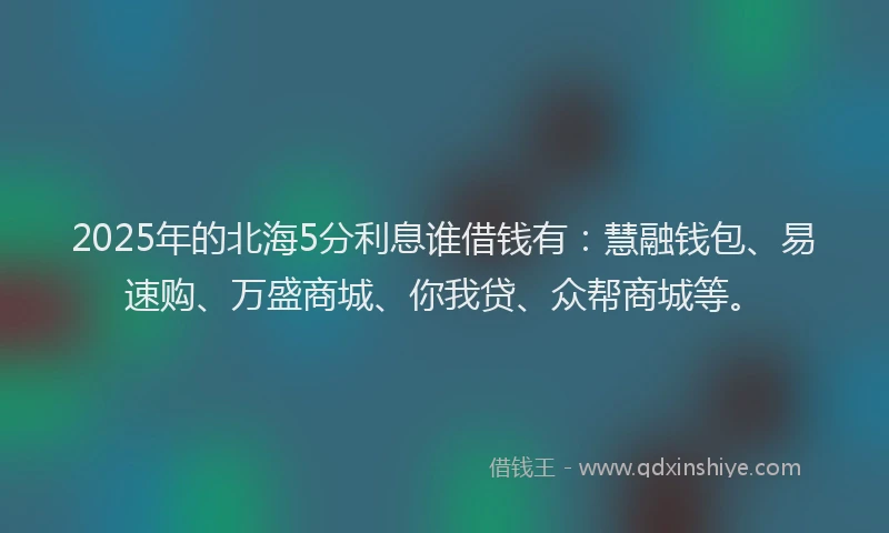 2025年的北海5分利息谁借钱有：慧融钱包、易速购、万盛商城、你我贷、众帮商城等。