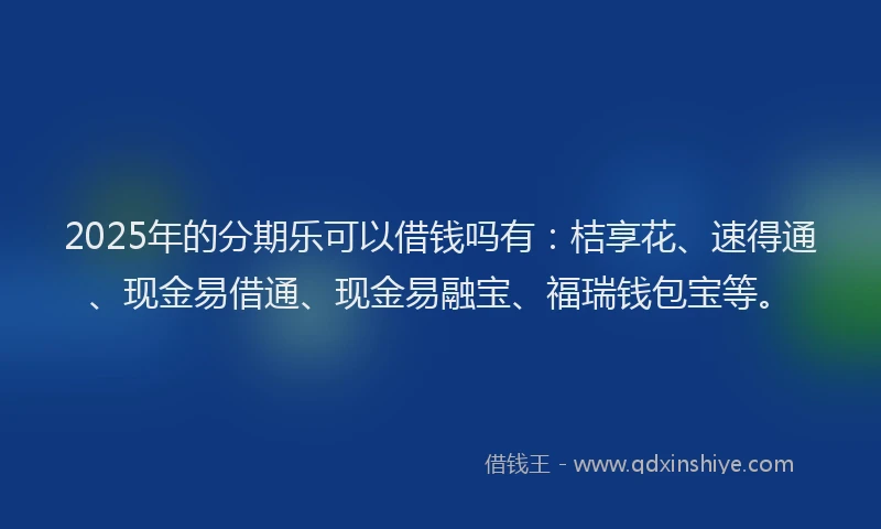 2025年的分期乐可以借钱吗有：桔享花、速得通、现金易借通、现金易融宝、福瑞钱包宝等。