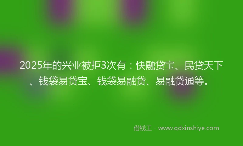 2025年的兴业被拒3次有：快融贷宝、民贷天下、钱袋易贷宝、钱袋易融贷、易融贷通等。