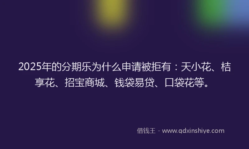 2025年的分期乐为什么申请被拒有：天小花、桔享花、招宝商城、钱袋易贷、口袋花等。