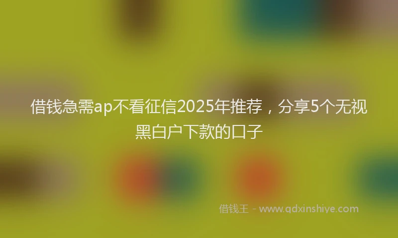 借钱急需ap不看征信2025年推荐，分享5个无视黑白户下款的口子