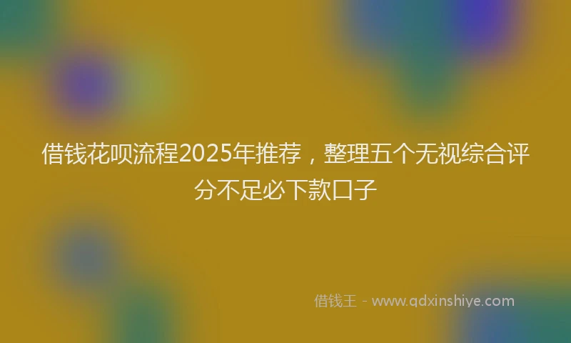 借钱花呗流程2025年推荐，整理五个无视综合评分不足必下款口子