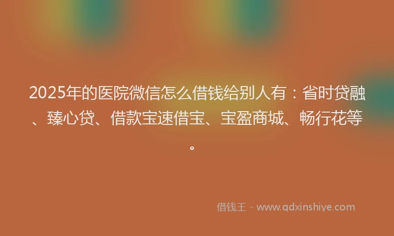 2025年的医院微信怎么借钱给别人有：省时贷融、臻心贷、借款宝速借宝、宝盈商城、畅行花等。