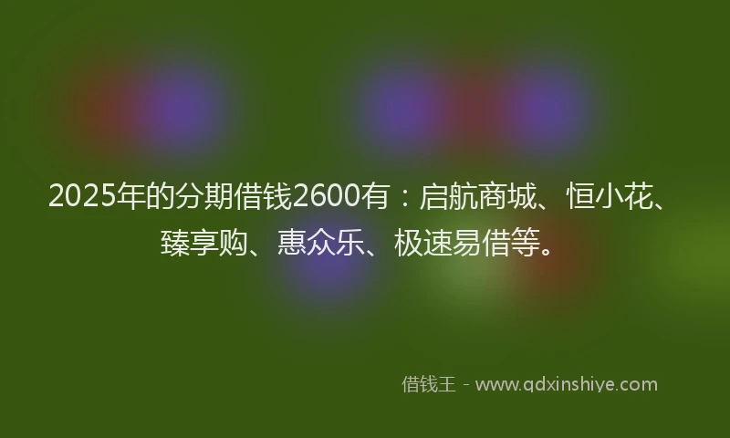 2025年的分期借钱2600有：启航商城、恒小花、臻享购、惠众乐、极速易借等。