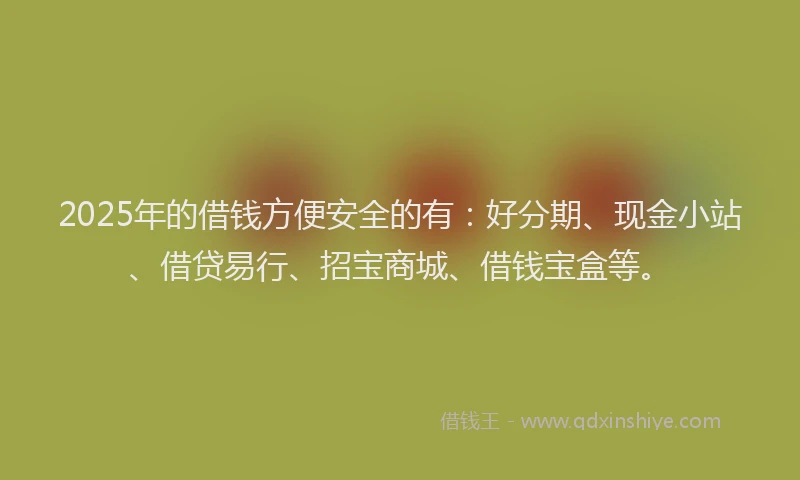2025年的借钱方便安全的有：好分期、现金小站、借贷易行、招宝商城、借钱宝盒等。