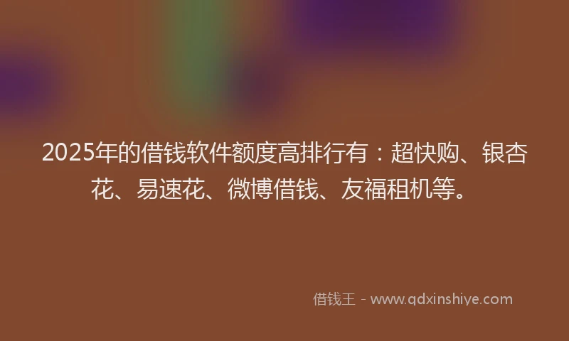 2025年的借钱软件额度高排行有：超快购、银杏花、易速花、微博借钱、友福租机等。