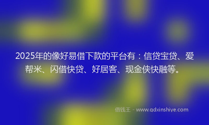 2025年的像好易借下款的平台有：信贷宝贷、爱帮米、闪借快贷、好居客、现金侠快融等。