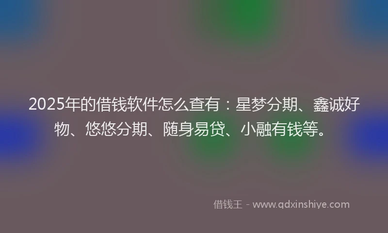 2025年的借钱软件怎么查有：星梦分期、鑫诚好物、悠悠分期、随身易贷、小融有钱等。