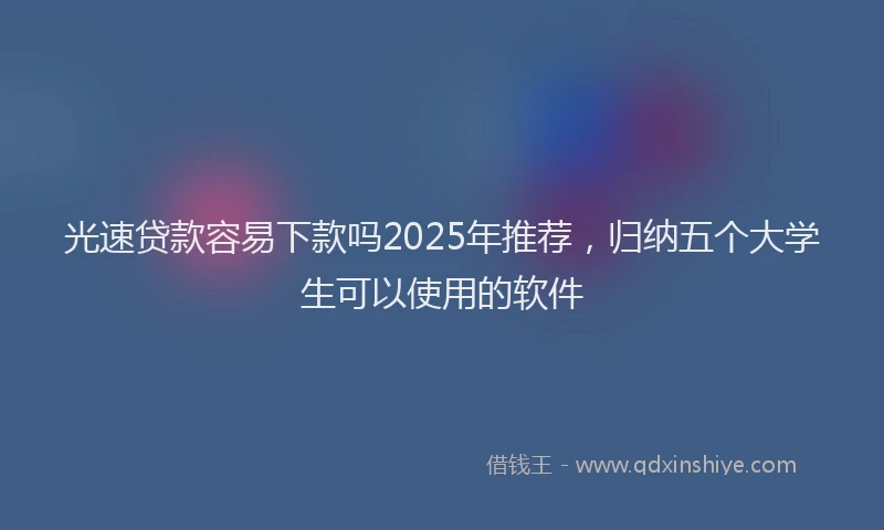 光速贷款容易下款吗2025年推荐，归纳五个大学生可以使用的软件