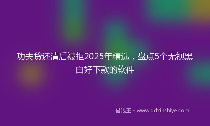功夫贷还清后被拒2025年精选，盘点5个无视黑白好下款的软件