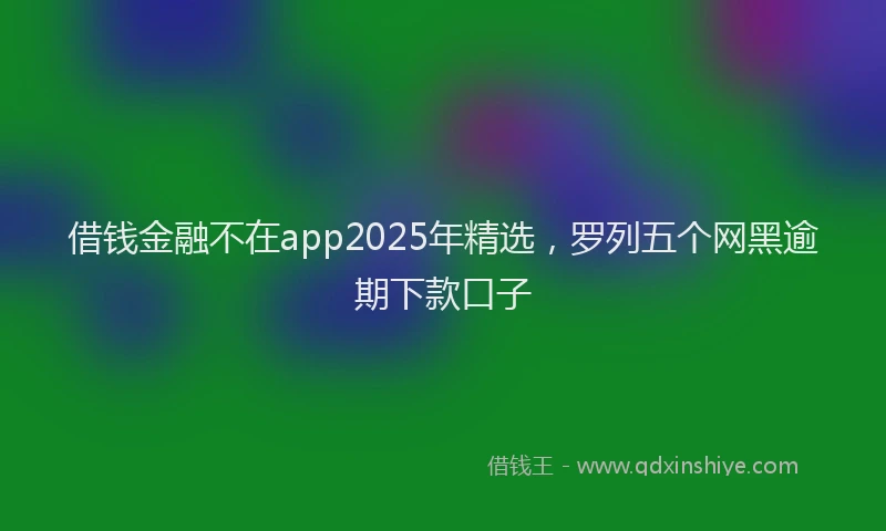 借钱金融不在app2025年精选，罗列五个网黑逾期下款口子