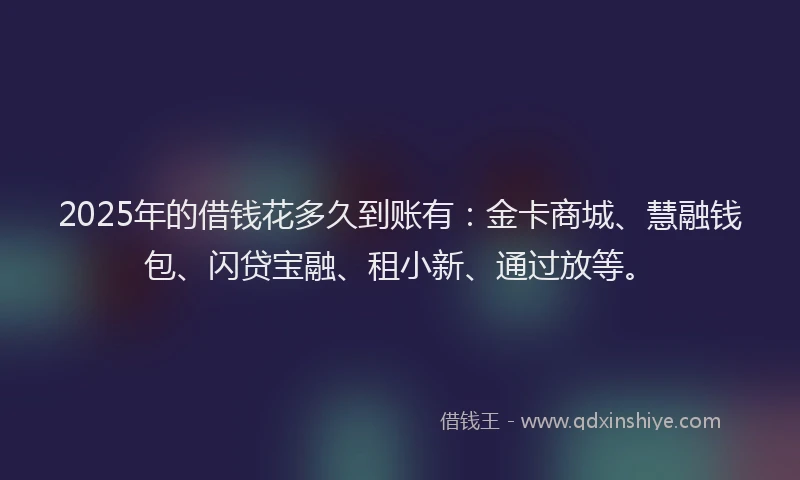 2025年的借钱花多久到账有：金卡商城、慧融钱包、闪贷宝融、租小新、通过放等。