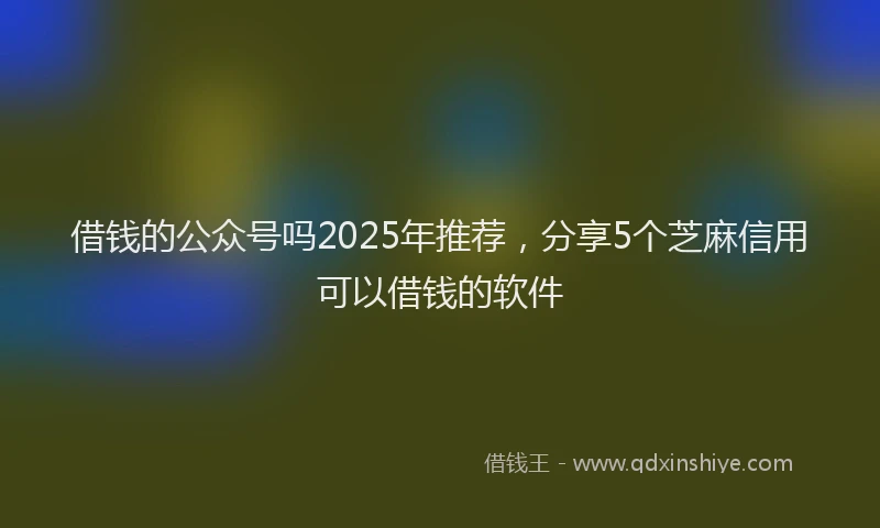 借钱的公众号吗2025年推荐，分享5个芝麻信用可以借钱的软件