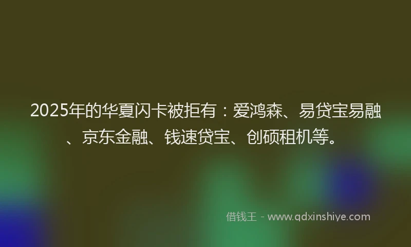 2025年的华夏闪卡被拒有：爱鸿森、易贷宝易融、京东金融、钱速贷宝、创硕租机等。