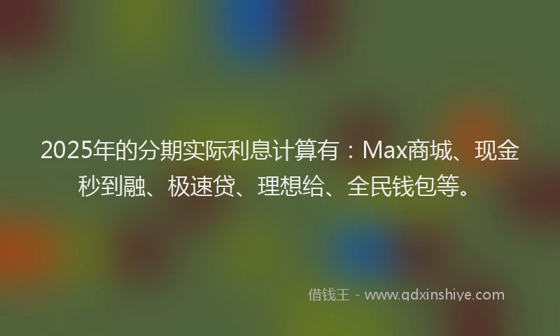 2025年的分期实际利息计算有：Max商城、现金秒到融、极速贷、理想给、全民钱包等。