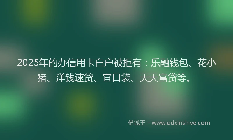 2025年的办信用卡白户被拒有：乐融钱包、花小猪、洋钱速贷、宜口袋、天天富贷等。