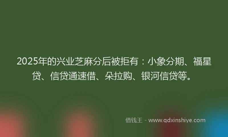2025年的兴业芝麻分后被拒有：小象分期、福星贷、信贷通速借、朵拉购、银河信贷等。