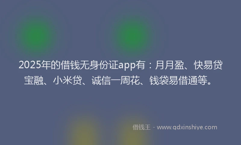 2025年的借钱无身份证app有：月月盈、快易贷宝融、小米贷、诚信一周花、钱袋易借通等。